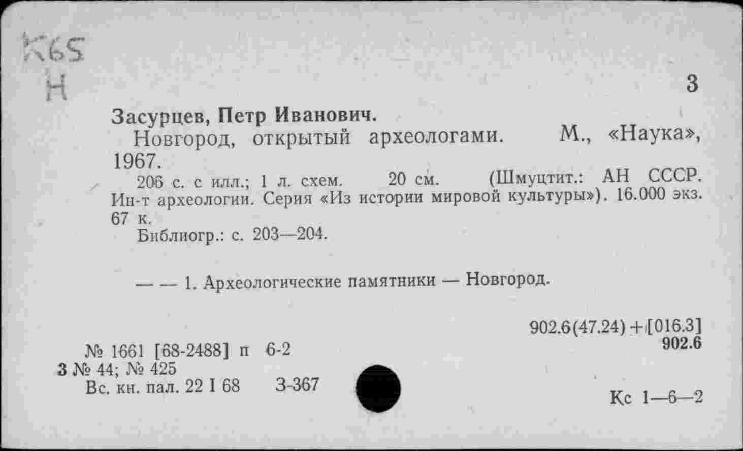 ﻿я
з
Засурцев, Петр Иванович.
Новгород, открытый археологами. М., «Наука», 1967
206 с. с илл.; 1 л. схем. 20 см. (Шмуцтит.: АН СССР. Ин-т археологии. Серия «Из истории мировой культуры»), 16.000 экз. 67 к.
Библиогр.: с. 203—204.
----1. Археологические памятники — Новгород.
№ 1661 [68-2488] п
3 № 44; № 425
Вс. кн. пал. 22 I 68
6-2
3-367
902.6(47.24)+ [016.3]
902.6
Ко 1—6—2